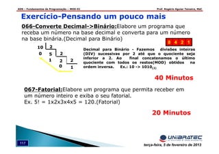 ADS – Fundamentos de Programação – MOD-01 Prof. Rogério Aguiar Teixeira, MsC
117 terça-feira, 5 de fevereiro de 2013
066-Converte Decimal->Binário:Elabore um programa que
receba um número na base decimal e converta para um número
na base binária.(Decimal para Binário)
10
1
0
10 2
5 2
2 2
Decimal para Binário - Fazemos divisões inteiras
(DIV) sucessivas por 2 até que o quociente seja
inferior a 2. Ao final concatenamos o último
quociente com todos os restos(MOD) obtidos na
ordem inversa. Ex.: 10 -> 1010(2)
8 4 2 1
Exercício-Pensando um pouco mais
40 Minutos
067-Fatorial:Elabore um programa que permita receber em
um número inteiro e exiba o seu fatorial.
Ex. 5! = 1x2x3x4x5 = 120.(Fatorial)
20 Minutos
 