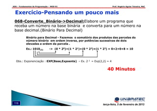 ADS – Fundamentos de Programação – MOD-01 Prof. Rogério Aguiar Teixeira, MsC
118 terça-feira, 5 de fevereiro de 2013
068-Converte_Binário->Decimal:Elabore um programa que
receba um número na base binária e converta para um número na
base decimal.(Binário Para Decimal)
Binário para Decimal - Fazemos o somatório dos produtos das parcelas do
número binário em ordem inversa, por potências sucessivas de dois
elevadas a ordem da parcela .
Ex.: 1010(2) -> (0 * 20)+(1 * 21)+(0 * 22)+(1 * 23) = 0+2+0+8 = 10
Obs.: Exponenciação : EXP(Base,Expoente) – Ex. 2 2 = Exp(2,2) = 4
Exercício-Pensando um pouco mais
40 Minutos
 