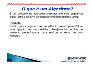 ADS – Fundamentos de Programação – MOD-01 Prof. Rogério Aguiar Teixeira, MsC
14 terça-feira, 5 de fevereiro de 2013
É um conjunto de instruções descritas em uma seqüência
lógica com o objetivo de executar uma determinada tarefa.
Exemplo:
Roteiro para chegar em sua residência, passos para efetuar
uma ligação de um orelhão, planejamento do fim de
semana, procedimentos para realizar a soma de dois
números.
O que é um Algoritmo?
 