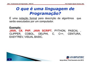 ADS – Fundamentos de Programação – MOD-01 Prof. Rogério Aguiar Teixeira, MsC
15 terça-feira, 5 de fevereiro de 2013
É uma notação formal para descrição de algoritmos que
serão executados por um computador.
Exemplo:
JAVA, C#, PHP, JAVA SCRIPT, PYTHON, PASCAL ,
CLIPPER, COBOL, DELPHI, C, C++, CENTURA,
EASYTREV, VISUAL BASIC.
O que é uma linguagem de
Programação?
 