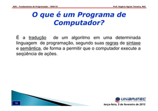 ADS – Fundamentos de Programação – MOD-01 Prof. Rogério Aguiar Teixeira, MsC
16 terça-feira, 5 de fevereiro de 2013
É a tradução de um algoritmo em uma determinada
linguagem de programação, segundo suas regras de sintaxe
e semântica, de forma a permitir que o computador execute a
seqüência de ações.
O que é um Programa de
Computador?
 