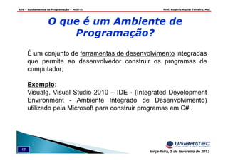 ADS – Fundamentos de Programação – MOD-01 Prof. Rogério Aguiar Teixeira, MsC
17 terça-feira, 5 de fevereiro de 2013
É um conjunto de ferramentas de desenvolvimento integradas
que permite ao desenvolvedor construir os programas de
computador;
Exemplo:
Visualg, Visual Studio 2010 – IDE - (Integrated Development
Environment - Ambiente Integrado de Desenvolvimento)
utilizado pela Microsoft para construir programas em C#..
O que é um Ambiente de
Programação?
 