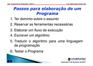 ADS – Fundamentos de Programação – MOD-01 Prof. Rogério Aguiar Teixeira, MsC
18 terça-feira, 5 de fevereiro de 2013
Passos para elaboração de um
Programa
1. Ter domínio sobre o assunto
2. Reservar as ferramentas necessárias
3. Elaborar um fluxo de execução
4. Escrever um algoritmo
5. Traduzir o algoritmo para uma linguagem
de programação
6. Testar o Programa
 
