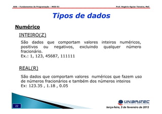 ADS – Fundamentos de Programação – MOD-01 Prof. Rogério Aguiar Teixeira, MsC
22 terça-feira, 5 de fevereiro de 2013
Tipos de dados
Numérico
São dados que comportam valores inteiros numéricos,
positivos ou negativos, excluindo qualquer número
fracionário.
Ex.: 1, 123, 45687, 111111
INTEIRO(Z)
REAL(R)
São dados que comportam valores numéricos que fazem uso
de números fracionários e também dos números inteiros
Ex: 123.35 , 1.18 , 0.05
 