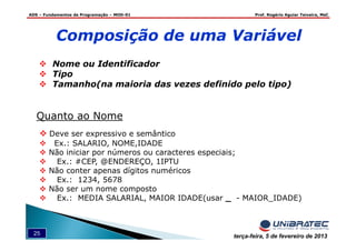 ADS – Fundamentos de Programação – MOD-01 Prof. Rogério Aguiar Teixeira, MsC
25 terça-feira, 5 de fevereiro de 2013
Composição de uma Variável
Nome ou Identificador
Tipo
Tamanho(na maioria das vezes definido pelo tipo)
Quanto ao Nome
Deve ser expressivo e semântico
Ex.: SALARIO, NOME,IDADE
Não iniciar por números ou caracteres especiais;
Ex.: #CEP, @ENDEREÇO, 1IPTU
Não conter apenas dígitos numéricos
Ex.: 1234, 5678
Não ser um nome composto
Ex.: MEDIA SALARIAL, MAIOR IDADE(usar _ - MAIOR_IDADE)
 