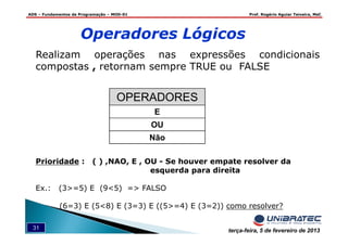 ADS – Fundamentos de Programação – MOD-01 Prof. Rogério Aguiar Teixeira, MsC
31 terça-feira, 5 de fevereiro de 2013
Operadores Lógicos
Realizam operações nas expressões condicionais
compostas , retornam sempre TRUE ou FALSE
Prioridade : ( ) ,NAO, E , OU - Se houver empate resolver da
esquerda para direita
Ex.: (3>=5) E (9<5) => FALSO
(6=3) E (5<8) E (3=3) E ((5>=4) E (3=2)) como resolver?
OPERADORES
E
OU
Não
 