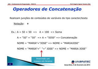 ADS – Fundamentos de Programação – MOD-01 Prof. Rogério Aguiar Teixeira, MsC
40 terça-feira, 5 de fevereiro de 2013
Operadores de Concatenação
Realizam junções de conteúdos de variáveis do tipo caracter/texto
Notação: +
Ex.: A = 50 + 50 => A = 100 => Soma
A = “50” + “50” => A = “5050” => Concatenação
NOME = “MARIA”+”JOSE” => NOME = “MARIAJOSE”
NOME = “MARIA”+” “+” JOSE” => NOME = “MARIA JOSE”
Inserindo um
espaço em branco
 