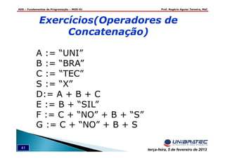 ADS – Fundamentos de Programação – MOD-01 Prof. Rogério Aguiar Teixeira, MsC
41 terça-feira, 5 de fevereiro de 2013
Exercícios(Operadores de
Concatenação)
A := “UNI”
B := “BRA”
C := “TEC”
S := “X”
D:= A + B + C
E := B + “SIL”
F := C + “NO” + B + “S”
G := C + “NO” + B + S
 