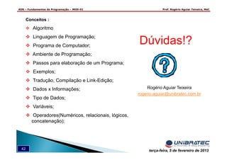 ADS – Fundamentos de Programação – MOD-01 Prof. Rogério Aguiar Teixeira, MsC
42 terça-feira, 5 de fevereiro de 2013
Dúvidas!?
Rogério Aguiar Teixeira
rogerio.aguiar@unibratec.com.br
Conceitos :
Algoritmo
Linguagem de Programação;
Programa de Computador;
Ambiente de Programação;
Passos para elaboração de um Programa;
Exemplos;
Tradução, Compilação e Link-Edição;
Dados x Informações;
Tipo de Dados;
Variáveis;
Operadores(Numéricos, relacionais, lógicos,
concatenação);
 