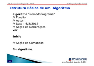 ADS – Fundamentos de Programação – MOD-01 Prof. Rogério Aguiar Teixeira, MsC
49 terça-feira, 5 de fevereiro de 2013
Estrutura Básica de um Algoritmo
algoritmo “NomedoPrograma"
// Função :
// Autor :
// Data : 6/8/2012
// Seção de Declarações
var
Inicio
// Seção de Comandos
fimalgoritmo
 