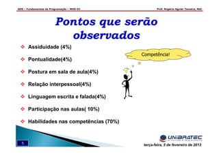 ADS – Fundamentos de Programação – MOD-01 Prof. Rogério Aguiar Teixeira, MsC
5 terça-feira, 5 de fevereiro de 2013
Competência!
Pontos que serão
observados
Pontos que serão
observados
Assiduidade (4%)
Pontualidade(4%)
Postura em sala de aula(4%)
Relação interpessoal(4%)
Linguagem escrita e falada(4%)
Participação nas aulas( 10%)
Habilidades nas competências (70%)
 