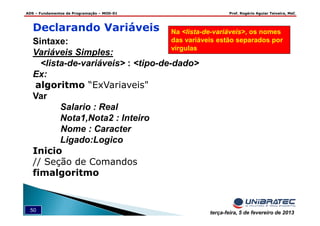 ADS – Fundamentos de Programação – MOD-01 Prof. Rogério Aguiar Teixeira, MsC
50 terça-feira, 5 de fevereiro de 2013
Declarando Variáveis
Sintaxe:
Variáveis Simples:
<lista-de-variáveis> : <tipo-de-dado>
Ex:
algoritmo “ExVariaveis"
Var
Salario : Real
Nota1,Nota2 : Inteiro
Nome : Caracter
Ligado:Logico
Inicio
// Seção de Comandos
fimalgoritmo
Na <lista-de-variáveis>, os nomes
das variáveis estão separados por
vírgulas
 