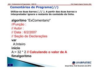 ADS – Fundamentos de Programação – MOD-01 Prof. Rogério Aguiar Teixeira, MsC
51 terça-feira, 5 de fevereiro de 2013
Comentários de Programa(//)
Utiliza-se duas barras ( // ). A partir das duas barras o
interpretador ignora o restante do conteúdo da linha.
algoritmo “ExComentario"
//Função :
// Autor :
// Data : 6/2/2007
// Seção de Declarações
var
A:Inteiro
inicio
A:= 32 * 2 // Calculando o valor de A
fimalgoritmo
 