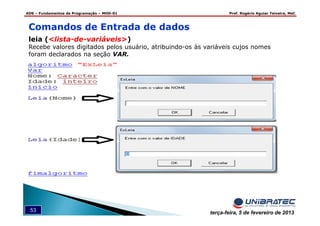 ADS – Fundamentos de Programação – MOD-01 Prof. Rogério Aguiar Teixeira, MsC
53 terça-feira, 5 de fevereiro de 2013
Comandos de Entrada de dados
leia (<lista-de-variáveis>)
Recebe valores digitados pelos usuário, atribuindo-os às variáveis cujos nomes
foram declarados na seção VAR.
 