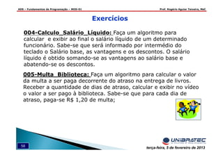 ADS – Fundamentos de Programação – MOD-01 Prof. Rogério Aguiar Teixeira, MsC
58 terça-feira, 5 de fevereiro de 2013
004-Calculo_Salário_Líquido: Faça um algoritmo para
calcular e exibir ao final o salário líquido de um determinado
funcionário. Sabe-se que será informado por intermédio do
teclado o Salário base, as vantagens e os descontos. O salário
líquido é obtido somando-se as vantagens ao salário base e
abatendo-se os descontos.
005-Multa_Biblioteca: Faça um algoritmo para calcular o valor
da multa a ser paga decorrente do atraso na entrega de livros.
Receber a quantidade de dias de atraso, calcular e exibir no vídeo
o valor a ser pago à biblioteca. Sabe-se que para cada dia de
atraso, paga-se R$ 1,20 de multa;
Exercícios
 