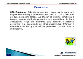 ADS – Fundamentos de Programação – MOD-01 Prof. Rogério Aguiar Teixeira, MsC
59 terça-feira, 5 de fevereiro de 2013
006-Consumo: Sabendo-se que um veículo partiu para uma
viagem com o tanque de combustível cheio e com o marcador
de quilometragem zerado. Ao chegar ao destino completou o
tanque, anotou distância percorrida e a quantidade de litros
abastecidos. Faça um algoritmo para receber a distância
percorrida e a quantidade de litros abastecidos. Informar a
quantidade de km que o veículo percorreu com um litro de
combustível.
Exercícios
 