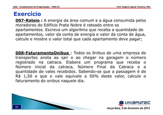 ADS – Fundamentos de Programação – MOD-01 Prof. Rogério Aguiar Teixeira, MsC
60 terça-feira, 5 de fevereiro de 2013
007-Rateio : A energia da área comum e a água consumida pelos
moradores do Edifício Prata Nobre é rateado entre os
apartamentos. Escreva um algoritmo que receba a quantidade de
apartamentos, valor da conta de energia e valor da conta de água,
calcule e mostre o valor total que cada apartamento deve pagar;
008-FaturamentoOnibus : Todos os ônibus de uma empresa de
transportes anota ao sair e ao chegar na garagem o número
registrado na catraca. Elabore um programa que receba o
Número inicial da catraca, Número Final da Catraca e a
quantidade de vales recebidos. Sabendo-se que a passagem é de
R$ 1,50 e que o vale equivale a 50% deste valor, calcule o
faturamento do onibus naquele dia.
Exercício
 
