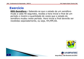 ADS – Fundamentos de Programação – MOD-01 Prof. Rogério Aguiar Teixeira, MsC
61 terça-feira, 5 de fevereiro de 2013
009-Semáforo : Sabendo-se que o estado de um semáforo
muda a cada 40 segundos, receba a hora inicial e final de um
período e mostre a quantidade de vezes que o estado do
semáforo mudou neste período. Hora inicial e final deverão ser
recebidas separadamente, ou seja, HH,MM,SS.
Exercício
 
