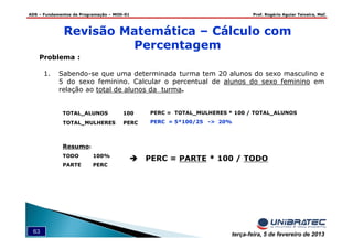 ADS – Fundamentos de Programação – MOD-01 Prof. Rogério Aguiar Teixeira, MsC
63 terça-feira, 5 de fevereiro de 2013
Problema :
1. Sabendo-se que uma determinada turma tem 20 alunos do sexo masculino e
5 do sexo feminino. Calcular o percentual de alunos do sexo feminino em
relação ao total de alunos da turma.
TOTAL_ALUNOS 100 PERC = TOTAL_MULHERES * 100 / TOTAL_ALUNOS
PERC = 5*100/25 -> 20%
Resumo:
TODO 100%
PARTE PERC
PERC = PARTE * 100 / TODO
TOTAL_MULHERES PERC
Revisão Matemática – Cálculo com
Percentagem
 