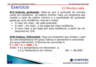 ADS – Fundamentos de Programação – MOD-01 Prof. Rogério Aguiar Teixeira, MsC
66 terça-feira, 5 de fevereiro de 2013
ExercícioExercícioExercícioExercício 15 Minutos cada
017-Calculo quilowatt: Sabe-se que o quilowatt de energia
custa um centésimo do salário mínimo. Faça um programa que
receba o valor do salário mínimo e a quantidade de quilowatt
gasta por uma residência. Calcule e exiba:
• O valor em reais , de cada quilowatt;
• O valor , em reais , a ser pago por essa residência;
• O novo valor a ser pago por essa residência, a partir de um
desconto de 15%
018-Celsius_Fahrenheit :Faça um programa que receba o valor
de uma temperatura em graus Célsius e apresentá-la convertida
em graus Fahrenheit. A fórmula de conversão é:
F = (9 * C + 160) / 5
Onde: F é a temperatura em Fahrenheit e;
C é a Temperatura em Celsius. 30c -> 86.000f
 