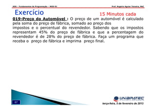 ADS – Fundamentos de Programação – MOD-01 Prof. Rogério Aguiar Teixeira, MsC
67 terça-feira, 5 de fevereiro de 2013
ExercícioExercícioExercícioExercício 15 Minutos cada
019-Preço do Automóvel : O preço de um automóvel é calculado
pela soma do preço de fábrica, somado ao preço dos
impostos e o percentual do revendedor. Sabendo que os impostos
representam 45% do preço de fábrica e que a percentagem do
revendedor é de 28% do preço de fábrica. Faça um programa que
receba o preço de fábrica e imprima preço final.
 