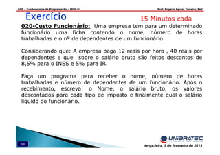ADS – Fundamentos de Programação – MOD-01 Prof. Rogério Aguiar Teixeira, MsC
68 terça-feira, 5 de fevereiro de 2013
ExercícioExercícioExercícioExercício 15 Minutos cada
020-Custo Funcionário: Uma empresa tem para um determinado
funcionário uma ficha contendo o nome, número de horas
trabalhadas e o nº de dependentes de um funcionário.
Considerando que: A empresa paga 12 reais por hora , 40 reais por
dependentes e que sobre o salário bruto são feitos descontos de
8,5% para o INSS e 5% para IR.
Faça um programa para receber o nome, número de horas
trabalhadas e número de dependentes de um funcionário. Após o
recebimento, escreva: o Nome, o salário bruto, os valores
descontados para cada tipo de imposto e finalmente qual o salário
líquido do funcionário.
 