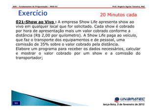 ADS – Fundamentos de Programação – MOD-01 Prof. Rogério Aguiar Teixeira, MsC
69 terça-feira, 5 de fevereiro de 2013
ExercícioExercícioExercícioExercício 20 Minutos cada
021-Show ao Vivo : A empresa Show Life apresenta show ao
vivo em qualquer local que for solicitado. Cada show é cobrado
por hora de apresentação mais um valor cobrado conforme a
distância (R$ 2,00 por quilometro). A Show Life paga ao veículo,
que faz o transporte dos equipamentos e de pessoal, uma
comissão de 35% sobre o valor cobrado pela distância.
Elabore um programa para receber os dados necessários, calcular
e mostrar o valor cobrado por um show e a comissão do
transportador;
 