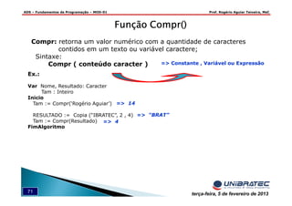 ADS – Fundamentos de Programação – MOD-01 Prof. Rogério Aguiar Teixeira, MsC
71 terça-feira, 5 de fevereiro de 2013
Função Compr()Função Compr()Função Compr()Função Compr()
Compr: retorna um valor numérico com a quantidade de caracteres
contidos em um texto ou variável caractere;
Sintaxe:
Compr ( conteúdo caracter )
Ex.:
Var Nome, Resultado: Caracter
Tam : Inteiro
Inicio
Tam := Compr(‘Rogério Aguiar’)
RESULTADO := Copia (“IBRATEC”, 2 , 4)
Tam := Compr(Resultado)
FimAlgoritmo
=> “BRAT”
=> 4
=> 14
=> Constante , Variável ou Expressão
 