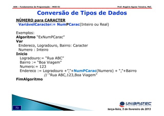 ADS – Fundamentos de Programação – MOD-01 Prof. Rogério Aguiar Teixeira, MsC
73 terça-feira, 5 de fevereiro de 2013
Conversão de Tipos de Dados
NÚMERO para CARACTER
VariávelCaracter:= NumPCarac(Inteiro ou Real)
Exemplos:
Algoritmo “ExNumPCarac”
Var
Endereco, Logradouro, Bairro: Caracter
Numero : Inteiro
Inicio
Logradouro:= “Rua ABC”
Bairro := “Boa Viagem”
Numero:= 123
Endereco := Logradouro +”,”+NumPCarac(Numero) + “,”+Bairro
// “Rua ABC,123,Boa Viagem”
FimAlgoritmo
 