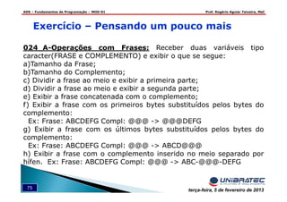 ADS – Fundamentos de Programação – MOD-01 Prof. Rogério Aguiar Teixeira, MsC
75 terça-feira, 5 de fevereiro de 2013
Exercício – Pensando um pouco mais
024_A-Operações com Frases: Receber duas variáveis tipo
caracter(FRASE e COMPLEMENTO) e exibir o que se segue:
a)Tamanho da Frase;
b)Tamanho do Complemento;
c) Dividir a frase ao meio e exibir a primeira parte;
d) Dividir a frase ao meio e exibir a segunda parte;
e) Exibir a frase concatenada com o complemento;
f) Exibir a frase com os primeiros bytes substituídos pelos bytes do
complemento:
Ex: Frase: ABCDEFG Compl: @@@ -> @@@DEFG
g) Exibir a frase com os últimos bytes substituídos pelos bytes do
complemento:
Ex: Frase: ABCDEFG Compl: @@@ -> ABCD@@@
h) Exibir a frase com o complemento inserido no meio separado por
hífen. Ex: Frase: ABCDEFG Compl: @@@ -> ABC-@@@-DEFG
 