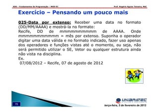 ADS – Fundamentos de Programação – MOD-01 Prof. Rogério Aguiar Teixeira, MsC
76 terça-feira, 5 de fevereiro de 2013
Exercício – Pensando um pouco mais
025-Data por extenso: Receber uma data no formato
(DD/MM/AAAA) e mostrá-la no formato:
Recife, DD de mmmmmmmmmm de AAAA. Onde
mmmmmmmmmmm = mês por extenso. Suponha o operador
digitar uma data válida e no formato indicado, fazer uso apenas
dos operadores e funções vistas até o momento, ou seja, não
será permitido utilizar o SE, Vetor ou qualquer estrutura ainda
não vista na disciplina.
Ex.
07/08/2012 – Recife, 07 de agosto de 2012
 