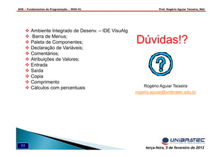 ADS – Fundamentos de Programação – MOD-01 Prof. Rogério Aguiar Teixeira, MsC
77 terça-feira, 5 de fevereiro de 2013
Dúvidas!?
Rogério Aguiar Teixeira
rogerio.aguiar@unibratec.edu.br
Ambiente Integrado de Desenv. – IDE VisuAlg
Barra de Menus;
Paleta de Componentes;
Declaração de Variáveis;
Comentários;
Atribuições de Valores;
Entrada
Saída
Copia
Comprimento
Cálculos com percentuais
 