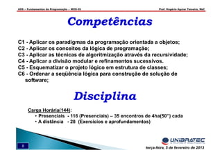 ADS – Fundamentos de Programação – MOD-01 Prof. Rogério Aguiar Teixeira, MsC
8 terça-feira, 5 de fevereiro de 2013
CompetênciasCompetências
C1 - Aplicar os paradigmas da programação orientada a objetos;
C2 - Aplicar os conceitos da lógica de programação;
C3 - Aplicar as técnicas de algoritmização através da recursividade;
C4 - Aplicar a divisão modular e refinamentos sucessivos.
C5 - Esquematizar o projeto lógico em estrutura de classes;
C6 - Ordenar a seqüência lógica para construção de solução de
software;
DisciplinaDisciplina
Carga Horária(144):
• Presenciais - 116 (Presenciais) – 35 encontros de 4ha(50”) cada
• A distância - 28 (Exercícios e aprofundamentos)
 