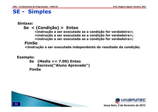 ADS – Fundamentos de Programação – MOD-01 Prof. Rogério Aguiar Teixeira, MsC
80 terça-feira, 5 de fevereiro de 2013
SE - Simples
Sintaxe:
Se < (Condição) > Entao
<instrução a ser executada se a condição for verdadeira>;
<instrução a ser executada se a condição for verdadeira>;
<instrução a ser executada se a condição for verdadeira>;
FimSe
<Instrução a ser executada independente do resultado da condição;
Exemplo:
Se (Media >= 7.00) Entao
Escreva(“Aluno Aprovado”)
FimSe
 