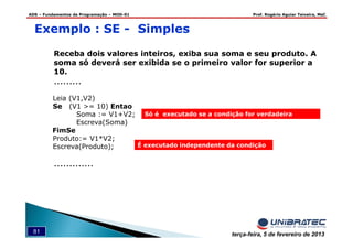 ADS – Fundamentos de Programação – MOD-01 Prof. Rogério Aguiar Teixeira, MsC
81 terça-feira, 5 de fevereiro de 2013
Exemplo : SE - Simples
Receba dois valores inteiros, exiba sua soma e seu produto. A
soma só deverá ser exibida se o primeiro valor for superior a
10.
.........
Leia (V1,V2)
Se (V1 >= 10) Entao
Soma := V1+V2;
Escreva(Soma)
FimSe
Produto:= V1*V2;
Escreva(Produto);
.............
É executado independente da condição
Só é executado se a condição for verdadeira
 