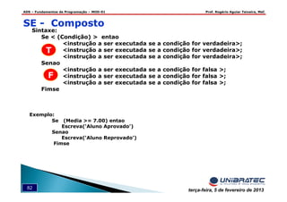 ADS – Fundamentos de Programação – MOD-01 Prof. Rogério Aguiar Teixeira, MsC
82 terça-feira, 5 de fevereiro de 2013
SE - Composto
Sintaxe:
Se < (Condição) > entao
<instrução a ser executada se a condição for verdadeira>;
<instrução a ser executada se a condição for verdadeira>;
<instrução a ser executada se a condição for verdadeira>;
Senao
<instrução a ser executada se a condição for falsa >;
<instrução a ser executada se a condição for falsa >;
<instrução a ser executada se a condição for falsa >;
Fimse
Exemplo:
Se (Media >= 7.00) entao
Escreva(‘Aluno Aprovado’)
Senao
Escreva(‘Aluno Reprovado’)
Fimse
T
F
 