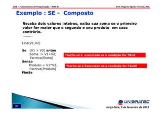 ADS – Fundamentos de Programação – MOD-01 Prof. Rogério Aguiar Teixeira, MsC
83 terça-feira, 5 de fevereiro de 2013
Exemplo : SE - Composto
Receba dois valores inteiros, exiba sua soma se o primeiro
valor for maior que o segundo e seu produto em caso
contrário.
.........
Leia(V1,V2)
Se (V1 > V2) entao
Soma := V1+V2;
Escreva(Soma)
Senao
Produto:= V1*V2;
Escreva(Produto)
FimSe
Trecho só é Executado se a condição for FALSE
Trecho só é executado se a condição for TRUE
 