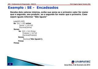 ADS – Fundamentos de Programação – MOD-01 Prof. Rogério Aguiar Teixeira, MsC
86 terça-feira, 5 de fevereiro de 2013
Exemplo : SE - Encadeados
Receba dois valores inteiros, exiba sua soma se o primeiro valor for maior
que o segundo, seu produto se o segundo for maior que o primeiro. Caso
sejam iguais informar “São Iguais”
Leia(V1,V2)
Se (V1 > V2) entao
Soma := V1+V2
Escreva(Soma)
Senao
Se (V2 > V1) Entao
Produto:= V1*V2
Escreva(Produto)
Senao
Escreva(‘São Iguais’);
Fimse
Fimse
 