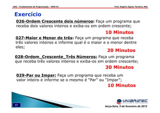 ADS – Fundamentos de Programação – MOD-01 Prof. Rogério Aguiar Teixeira, MsC
87 terça-feira, 5 de fevereiro de 2013
Exercício
026-Ordem Crescente dois números: Faça um programa que
receba dois valores inteiros e exiba-os em ordem crescente;
10 Minutos
027-Maior e Menor de três: Faça um programa que receba
três valores inteiros e informe qual é o maior e o menor dentre
eles;
20 Minutos
028-Ordem_Crescente_Três Números: Faça um programa
que receba três valores inteiros e exiba-os em ordem crescente;
30 Minutos
029-Par ou Impar: Faça um programa que receba um
valor inteiro e informe se o mesmo é “Par” ou “Impar”;
10 Minutos
 