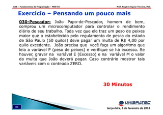 ADS – Fundamentos de Programação – MOD-01 Prof. Rogério Aguiar Teixeira, MsC
88 terça-feira, 5 de fevereiro de 2013
Exercício – Pensando um pouco mais
30 Minutos
030-Pescador: João Papo-de-Pescador, homem de bem,
comprou um microcomputador para controlar o rendimento
diário de seu trabalho. Toda vez que ele traz um peso de peixes
maior que o estabelecido pelo regulamento de pesca do estado
de São Paulo (50 quilos) deve pagar um multa de R$ 4,00 por
quilo excedente. João precisa que você faça um algoritmo que
leia a variável P (peso de peixes) e verifique se há excesso. Se
houver, gravar na variável E (Excesso) e na variável M o valor
da multa que João deverá pagar. Caso contrário mostrar tais
variáveis com o conteúdo ZERO.
 