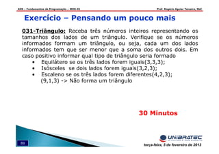 ADS – Fundamentos de Programação – MOD-01 Prof. Rogério Aguiar Teixeira, MsC
89 terça-feira, 5 de fevereiro de 2013
Exercício – Pensando um pouco mais
031-Triângulo: Receba três números inteiros representando os
tamanhos dos lados de um triângulo. Verifique se os números
informados formam um triângulo, ou seja, cada um dos lados
informados tem que ser menor que a soma dos outros dois. Em
caso positivo informar qual tipo de triângulo seria formado
• Equilátero se os três lados forem iguais(3,3,3);
• Isósceles se dois lados forem iguais(3,2,3);
• Escaleno se os três lados forem diferentes(4,2,3);
(9,1,3) -> Não forma um triângulo
30 Minutos
 