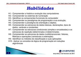 ADS – Fundamentos de Programação – MOD-01 Prof. Rogério Aguiar Teixeira, MsC
9 terça-feira, 5 de fevereiro de 2013
HabilidadesHabilidades
H1 - Compreender a história e evolução dos computadores
H2 - Compreender os sistemas de numeração
H3 - Identificar os componentes funcionais do computador
H4 - Compreender os paradigmas de programação e sua evolução;
H5 - Compreender o paradigma da orientação a objetos;
H6 - Compreender as estruturas de dados básicas, declarações, tipos de
dados, variáveis e constantes;
H7 - Compreender as estruturas condicionais (simples e encadeadas) e as
estruturas de repetição (determinada e indeterminada).
H8 - Compreender as estruturas de dados multidimensionais: Vetores,
Matrizes e operações (varreduras e ordenação).
H9 - Identificar os métodos de classificação e suas aplicações
H10 - Aplicar os conceitos da lógica de programação em soluções
algorítmicas
 