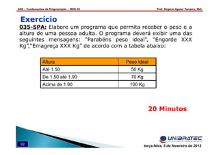 ADS – Fundamentos de Programação – MOD-01 Prof. Rogério Aguiar Teixeira, MsC
92 terça-feira, 5 de fevereiro de 2013
Exercício
035-SPA: Elabore um programa que permita receber o peso e a
altura de uma pessoa adulta. O programa deverá exibir uma das
seguintes mensagens: “Parabéns peso ideal”, “Engorde XXX
Kg”,“Emagreça XXX Kg” de acordo com a tabela abaixo:
20 Minutos
Altura Peso Ideal
Até 1.50 50 Kg
De 1.50 até 1.90 70 Kg
Acima de 1.90 100 Kg
 