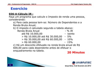 ADS – Fundamentos de Programação – MOD-01 Prof. Rogério Aguiar Teixeira, MsC
93 terça-feira, 5 de fevereiro de 2013
036-A-Cálculo IR :
Faça um programa que calcule o Imposto de renda uma pessoa,
considerando:
a) Para cada pessoa tem-se: Número de Dependentes e a
Renda Bruta Anual;
b) O imposto é calculado segundo a tabela abaixo:
Renda Bruta Anual - % IR
até R$ 10.000,00 - isento
> R$ 10.000,00 até R$ 30.000,00 - 5%
> R$ 30.000,00 até R$ 60.000,00 - 10%
> R$ 60.000,00 - 15%
c) Há um desconto efetuado na renda bruta anual de R$
600,00 para cada dependente antes de efetuar o
enquadramento na tabela.
Exercício
20 Minutos
 