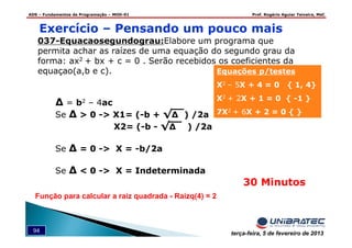 ADS – Fundamentos de Programação – MOD-01 Prof. Rogério Aguiar Teixeira, MsC
94 terça-feira, 5 de fevereiro de 2013
Exercício – Pensando um pouco mais
037-Equacaosegundograu:Elabore um programa que
permita achar as raízes de uma equação do segundo grau da
forma: ax2 + bx + c = 0 . Serão recebidos os coeficientes da
equaçao(a,b e c).
∆ = b2 – 4ac
Se ∆ > 0 -> X1= (-b + √∆ ) /2a
X2= (-b - √∆ ) /2a
Se ∆ = 0 -> X = -b/2a
Se ∆ < 0 -> X = Indeterminada
Equações p/testes
X2 – 5X + 4 = 0 { 1, 4}
X2 + 2X + 1 = 0 { -1 }
7X2 + 6X + 2 = 0 { }
30 Minutos
Função para calcular a raiz quadrada - Raizq(4) = 2
 