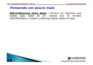 ADS – Fundamentos de Programação – MOD-01 Prof. Rogério Aguiar Teixeira, MsC
96 terça-feira, 5 de fevereiro de 2013
039-A-Diferença entre datas : Escreva um algoritmo que
receba duas datas de um mesmo ano no formato
(DD/MM/AAAA) e mostre a diferença destas datas em dias.
Pensando um pouco mais
 