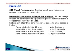 ADS – Fundamentos de Programação – MOD-01 Prof. Rogério Aguiar Teixeira, MsC
97 terça-feira, 5 de fevereiro de 2013
040-Vogal / consoante : Receber uma frase e informar se
começa com vogal ou consoante
041-Indicativo sobre situação de votação : O TRE deseja
colocar um terminal onde a população poderá consultar sobre a
obrigatoriedade ou não do voto.
Elabore um algoritmo para receber a idade de uma pessoa e
indicar
Para a idade de 16 e 17 anos : Voto Opcional ;
Para a idade de 18 a 65 anos : Voto Obrigatório;
Para a idade acima de 65 anos : Voto Opcional;
Para a idade abaixo de 16 anos : Impossível votar
Exercício
 