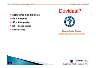 ADS – Fundamentos de Programação – MOD-01 Prof. Rogério Aguiar Teixeira, MsC
98 terça-feira, 5 de fevereiro de 2013
Dúvidas!?
Rogério Aguiar Teixeira
rogerio.aguiar@unibratec.edu.br
Estruturas Condicionais;
SE – Simples
SE – Composto
SE - Encadeados
Exercícios;
 