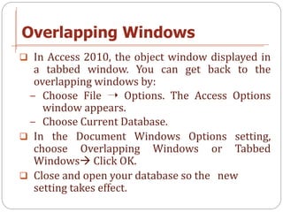 Overlapping Windows
 In Access 2010, the object window displayed in
  a tabbed window. You can get back to the
  overlapp...