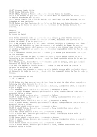 10:27 Adoram, Uzal, Dicla,
10:28 Obal, Abimael, Seba,
10:29 Ofir, Havila y Jobab; todos estos fueron hijos de Joctán.
10:30 Y la tierra en que habitaron fue desde Mesa en dirección de Sefar, hasta
la región montañosa del oriente.
10:31 Estos fueron los hijos de Sem por sus familias, por sus lenguas, en sus
tierras, en sus naciones.
10:32 Estas son las familias de los hijos de Noé por sus descendencias, en sus
naciones; y de éstos se esparcieron las naciones en la tierra después del
diluvio.
GÉNESIS
Capítulo 11
La torre de Babel
11:1 Tenía entonces toda la tierra una sola lengua y unas mismas palabras.
11:2 Y aconteció que cuando salieron de oriente, hallaron una llanura en la
tierra de Sinar, y se estabecieron allí.
11:3 Y se dijeron unos a otros: Vamos, hagamos ladrillo y cozámoslo con fuego. Y
les sirvió el ladrillo en lugar de piedra, y el asfalto en lugar de mezcla.
11:4 Y dijeron: Vamos, edifiquémonos una ciudad y una torre, cuya cúspide llegue
al cielo; y hagámonos un nombre, por si fuéremos esparcidos sobre la faz de toda
la tierra.
11:5 Y descendió Jehová para ver la ciudad y la torre que edificaban los hijos
de los hombres.
11:6 Y dijo Jehová: He aquí el pueblo es uno, y todos éstos tienen un solo
lenguaje; y han comenzado la obra, y nada les hará desistir ahora de lo que han
pensado hacer.
11:7 Ahora, pues, descendamos, y confundamos allí su lengua, para que ninguno
entienda el habla de su compañero.
11:8 Así los esparció Jehová desde allí sobre la faz de toda la tierra, y
dejaron de edificar la ciudad.
11:9 Por esto fue llamado el nombre de ella Babel, porque allí confundió Jehová
el lenguaje de toda la tierra, y desde allí los esparció sobre la faz de toda la
tierra.
Los descendientes de Sem
(1 Cr. 1.24-27)
11:10 Estas son las generaciones de Sem: Sem, de edad de cien años, engendró a
Arfaxad, dos años después del diluvio.
11:11 Y vivió Sem, después que engendró a Arfaxad, quinientos años, y engendró
hijos e hijas.
11:12 Arfaxad vivió treinta y cinco años, y engendró a Sala.
11:13 Y vivió Arfaxad, después que engendró a Sala, cuatrocientos tres años, y
engendró hijos e hijas.
11:14 Sala vivió treinta años, y engendró a Heber.
11:15 Y vivió Sala, después que engendró a Heber, cuatrocientos tres años, y
engendró hijos e hijas.
11:16 Heber vivió treinta y cuatro años, y engendró a Peleg.
11:17 Y vivió Heber, después que engendró a Peleg, cuatrocientos treinta años, y
engendró hijos e hijas.
11:18 Peleg vivió treinta años, y engendró a Reu.
11:19 Y vivió Peleg, después que engendró a Reu, doscientos nueve años, y
engendró hijos e hijas.
11:20 Reu vivió treinta y dos años, y engendró a Serug.
11:21 Y vivió Reu, después que engendró a Serug, doscientos siete años, y
engendró hijos e hijas.
11:22 Serug vivió treinta años, y engendró a Nacor.
11:23 Y vivió Serug, después que engendró a Nacor, doscientos años, y engendró
hijos e hijas.
11:24 Nacor vivió veintinueve años, y engendró a Taré.
11:25 Y vivió Nacor, después que engendró a Taré, ciento diecinueve años, y
engendró hijos e hijas.
 